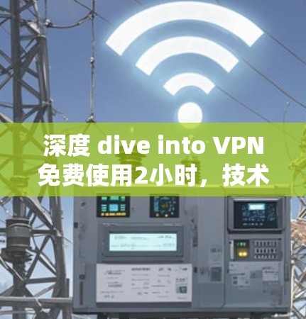 深度 dive into VPN免费使用2小时,技术限制与用户决策的挑战 深度 dive into VPN免费使用2小时,技术限制与用户决策的挑战