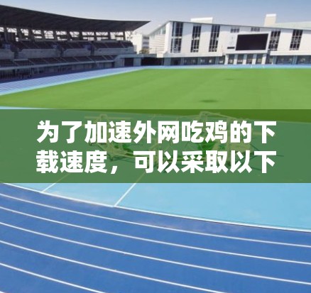 为了加速外网吃鸡的下载速度,可以采取以下方法 为了加速外网吃鸡的下载速度,可以采取以下方法