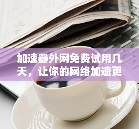 加速器外网免费试用几天，让你的网络加速更高效！