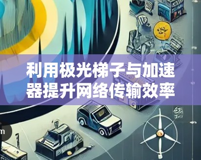 利用极光梯子与加速器提升网络传输效率 利用极光梯子与加速器提升网络传输效率