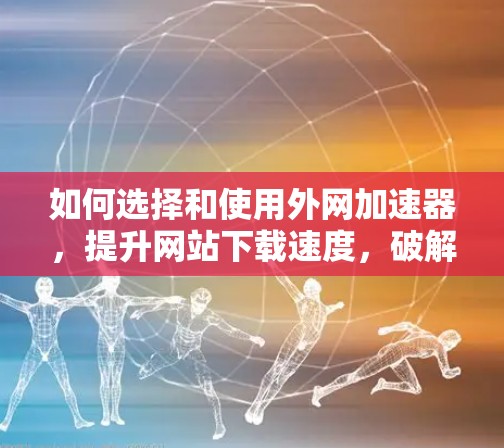 如何选择和使用外网加速器，提升网站下载速度，破解版登录功能的深度应用