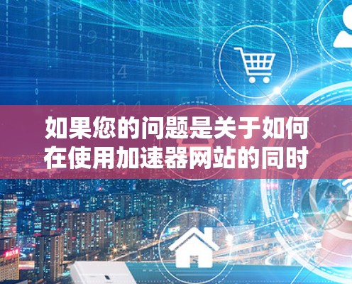 如果您的问题是关于如何在使用加速器网站的同时，利用谷歌搜索引擎来提高搜索结果的加载速度，那么这可能涉及到两个不同的使用场景，而非同一个工具。以下是一些建议，帮助您如何高效地利用这两个工具