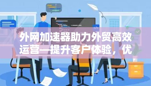 外网加速器助力外贸高效运营—提升客户体验，优化运营效率
