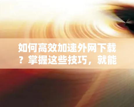 如何高效加速外网下载？掌握这些技巧，就能让网络效率倍增！