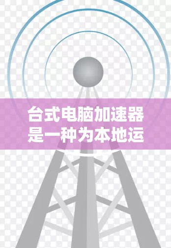 台式电脑加速器是一种为本地运行的笔记本电脑和台式机设计的加速工具，旨在提升电脑性能。以下是关于台式电脑加速器的详细分析