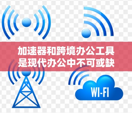 加速器和跨境办公工具是现代办公中不可或缺的工具，每个都有其特定的功能和适用场景。以下是对两个工具的详细说明
