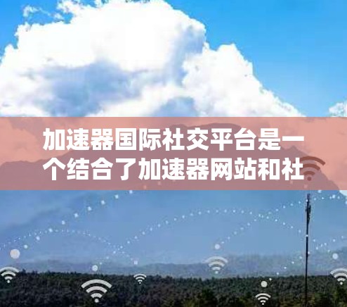 加速器国际社交平台是一个结合了加速器网站和社交平台的功能，用户可以通过加速器网站下载文件，然后在社交平台上快速分享，展示自己的作品，增加曝光度。以下是该平台的详细介绍