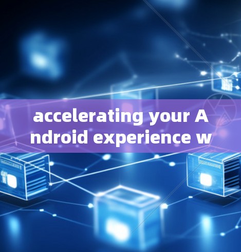 accelerating your Android experience with the fastest and most secure Android acceleration tools